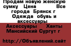 Продам новую женскую сумку › Цена ­ 1 900 - Все города, Брянск г. Одежда, обувь и аксессуары » Аксессуары   . Ханты-Мансийский,Сургут г.